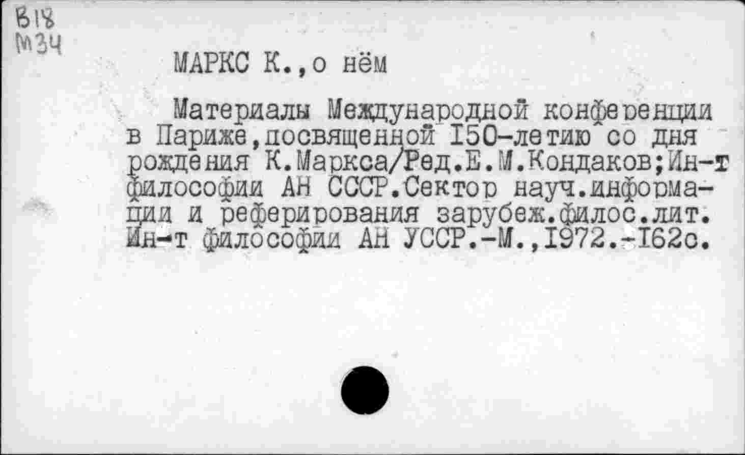 ﻿№34
МАРКС К.,о нём
Материалы Международной конфевенции в Париже,посвященной 150-летию со дня рождения К.Ма ркса/Ред.Е.М.Кондаков;Ин-г философии АН СССР.Сектой науч.информации и реферирования зарубеж.филос.лит. Ин-т философии Ан УССР.-М.,1972.-162с.